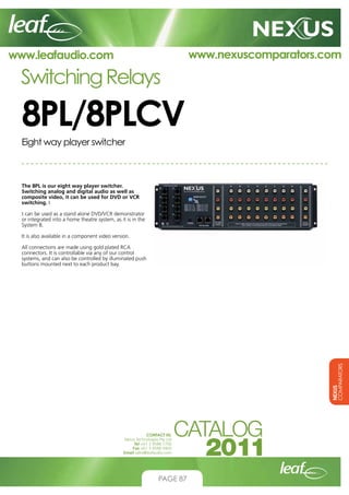www.nexuscomparators.com

www.leafaudio.com

Switching Relays

8PL/8PLCV
Eight way player switcher

The 8PL is our eight way player switcher.
Switching analog and digital audio as well as
composite video, it can be used for DVD or VCR
switching. I
t can be used as a stand alone DVD/VCR demonstrator
or integrated into a home theatre system, as it is in the
System 8.
It is also available in a component video version.

NEXUS
COMPARATORS

All connections are made using gold plated RCA
connectors. It is controllable via any of our control
systems, and can also be controlled by illuminated push
buttons mounted next to each product bay.

CONTACT US:
Nexus Technologies Pty Ltd
Tel +61 3 9586 1700
Fax +61 3 9588 0400
Email sales@leafaudio.com

PAGE 87

 