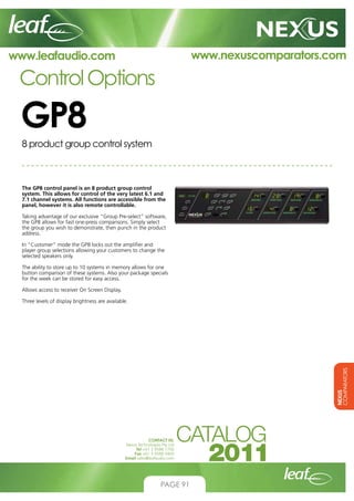 www.nexuscomparators.com

www.leafaudio.com

Control Options

GP8
8 product group control system

The GP8 control panel is an 8 product group control
system. This allows for control of the very latest 6.1 and
7.1 channel systems. All functions are accessible from the
panel, however it is also remote controllable.
Taking advantage of our exclusive “Group Pre-select” software,
the GP8 allows for fast one-press comparisons. Simply select
the group you wish to demonstrate, then punch in the product
address.
In “Customer” mode the GP8 locks out the amplifier and
player group selections allowing your customers to change the
selected speakers only.
The ability to store up to 10 systems in memory allows for one
button comparison of these systems. Also your package specials
for the week can be stored for easy access.
Allows access to receiver On Screen Display.

NEXUS
COMPARATORS

Three levels of display brightness are available.

CONTACT US:
Nexus Technologies Pty Ltd
Tel +61 3 9586 1700
Fax +61 3 9588 0400
Email sales@leafaudio.com

PAGE 91

 