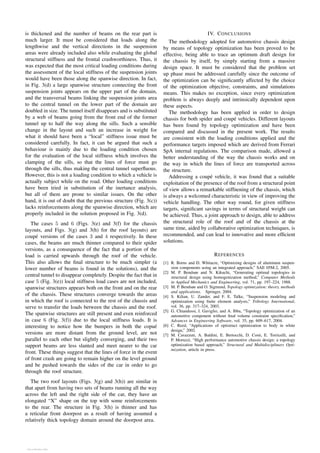 is thickened and the number of beams on the rear part is
much larger. It must be considered that loads along the
lengthwise and the vertical directions in the suspension
areas were already included also while evaluating the global
structural stiffness and the frontal crashworthiness. Thus, it
was expected that the most critical loading conditions during
the assessment of the local stiffness of the suspension joints
would have been those along the spanwise direction. In fact,
in Fig. 3(d) a large spanwise structure connecting the front
suspension joints appears on the upper part of the domain,
and the transversal beams linking the suspension joints area
to the central tunnel on the lower part of the domain are
doubled in size. The tunnel itself disappears and is substituted
by a web of beams going from the front end of the former
tunnel up to half the way along the sills. Such a sensible
change in the layout and such an increase in weight for
what it should have been a “local” stiffness issue must be
considered carefully. In fact, it can be argued that such a
behaviour is mainly due to the loading condition chosen
for the evaluation of the local stiffness which involves the
clamping of the sills, so that the lines of force must go
through the sills, thus making the central tunnel superfluous.
However, this is not a loading condition to which a vehicle is
actually subject while on the road. Other loading conditions
have been tried in substitution of the inertance analysis,
but all of them are prone to similar issues. On the other
hand, it is out of doubt that the previous structure (Fig. 3(c))
lacks reinforcements along the spanwise direction, which are
properly included in the solution proposed in Fig. 3(d).
The cases 5 and 6 (Figs. 3(e) and 3(f) for the chassis
layouts, and Figs. 3(g) and 3(h) for the roof layouts) are
coupé versions of the cases 3 and 4 respectively. In these
cases, the beams are much thinner compared to their spider
versions, as a consequence of the fact that a portion of the
load is carried upwards through the roof of the vehicle.
This also allows the final structure to be much simpler (a
lower number of beams is found in the solutions), and the
central tunnel to disappear completely. Despite the fact that in
case 5 (Fig. 3(e)) local stiffness load cases are not included,
spanwise structures appears both on the front and on the rear
of the chassis. These structures converge towards the areas
in which the roof is connected to the rest of the chassis and
serve to transfer the loads between the chassis and the roof.
The spanwise structures are still present and even reinforced
in case 6 (Fig. 3(f)) due to the local stiffness loads. It is
interesting to notice how the bumpers in both the copué
versions are more distant from the ground level, are not
parallel to each other but slightly converging, and their two
support beams are less slanted and meet nearer to the car
front. These things suggest that the lines of force in the event
of front crash are going to remain higher on the level ground
and be pushed towards the sides of the car in order to go
through the roof structure.
The two roof layouts (Figs. 3(g) and 3(h)) are similar in
that apart from having two sets of beams running all the way
across the left and the right side of the car, they have an
elongated “X” shape on the top with some reinforcements
to the rear. The structure in Fig. 3(h) is thinner and has
a reticular front doorpost as a result of having assumed a
relatively thick topology domain around the doorpost area.
IV. CONCLUSIONS
The methodology adopted for automotive chassis design
by means of topology optimization has been proved to be
effective, being able to trace an optimum draft design for
the chassis by itself, by simply starting from a massive
design space. It must be considered that the problem set
up phase must be addressed carefully since the outcome of
the optimization can be significantly affected by the choice
of the optimization objective, constraints, and simulations
means. This makes no exception, since every optimization
problem is always deeply and intrinsically dependent upon
these aspects.
The methodology has been applied in order to design
chassis for both spider and coupé vehicles. Different layouts
has been found by topology optimization and have been
compared and discussed in the present work. The results
are consistent with the loading conditions applied and the
performance targets imposed which are derived from Ferrari
SpA internal regulations. The comparison made, allowed a
better understanding of the way the chassis works and on
the way in which the lines of force are transported across
the structure.
Addressing a coupé vehicle, it was found that a suitable
exploitation of the presence of the roof from a structural point
of view allows a remarkable stiffnening of the chassis, which
is always a welcomed characteristic in view of improving the
vehicle handling. The other way round, for given stiffness
targets, significant savings in terms of structural weight can
be achieved. Thus, a joint approach to design, able to address
the structural role of the roof and of the chassis at the
same time, aided by collaborative optimization techniques, is
recommended, and can lead to innovative and more efficient
solutions.
REFERENCES
[1] R. Borns and D. Whitacre, “Optimizing designs of aluminum suspen-
sion components using an integrated approach,” SAE 05M-2, 2005.
[2] M. P. Bendsøe and N. Kikuchi, “Generating optimal topologies in
structural design using homogenization method,” Computer Methods
in Applied Mechanics and Engineering, vol. 71, pp. 197–224, 1988.
[3] M. P. Bendsøe and O. Sigmund, Topology optimization: theory, methods
and applications. Springer, 2004.
[4] S. Kilian, U. Zander, and F. E. Talke, “Suspension modeling and
optimization using finite element analysis,” Tribology International,
vol. 36, pp. 317–324, 2003.
[5] G. Chiandussi, I. Gaviglio, and A. Ibba, “Topology optimization of an
automotive component without final volume constraint specification,”
Advances in Engineering Software, vol. 35, pp. 609–617, 2004.
[6] C. Reed, “Applications of optistruct optimization to body in white
design,” 2002.
[7] M. Cavazzuti, A. Baldini, E. Bertocchi, D. Costi, E. Torricelli, and
P. Moruzzi, “High performance automotive chassis design: a topology
optimization based approach,” Structural and Multidisciplinary Opti-
mization, article in press.
View publication stats
View publication stats
 