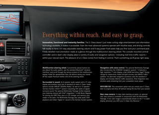 Everything within reach. And easy to grasp.
Innovative, functional and instantly familiar. The C‑Class doesn’t just make cutting-edge entertainment and information
technology available, it makes it accessible. Even the most advanced systems operate with intuitive ease, and driving controls 
fall readily to hand. A 4‑way adjustable steering column and 8‑way power front seats help you fine-tune your command post. 
Finely detailed instrumentation reads at a glance through the multifunction steering wheel. The console-mounted central  
controller and in‑dash color display place a variety of audio and navigation options — including real-time traffic reports —  
within your natural reach. The pleasure of a C‑Class comes from feeling in control. That’s something you’ll grasp right away.



Multifunction steering wheel. Conveniently placed buttons let             Navigation with voice control. The optional Multimedia Package
you adjust the audio system, use the standard Bluetooth® wireless         also incorporates the COMAND navigation system.11 It features a
interface,3 and scroll through the various screens of the multifunction   high-resolution 7" color display, a fast 40GB hard drive, Zagat® Survey
display inside the speedometer face. All without taking your hands        ratings for restaurants, hotels and golf courses, and SIRIUS Traffic™
off the supple Premium leather trim of the steering wheel.                updates.9 An alternate navigation accessory uses the standard 5"
                                                                          display and includes lifetime traffic assistance, iPod integration and
                                                                          wireless audio streaming from your compatible music player.
Surrounded in sound. An 8‑speaker audio system with a 5" color
display and auxiliary input jack is standard on every C‑Class. Audio
options include SIRIUS® Satellite Radio,9 as well as a 12‑speaker         KEYLESS-GO. This convenient option lets you unlock your C‑Class,
harman/kardon LOGIC7® system outputting 450 watts of digital              start its engine and drive off without taking the key from your pocket.
surround sound. The optional Multimedia Package further expands
your listening choices with iPod® integration,10 a 6GB Music Register
                                                                          Rear view camera. To help make backing up easier, an optional
for storing your MP3 files, plus a 6‑CD changer and memory card
                                                                          rear view camera is available in conjunction with the Multimedia
reader in the dash. The Multimedia Package also adds audio-DVD
                                                                          Package. A live color image is automatically shown on the 7" in‑dash
playback and Dolby® Digital 5.1 sound to the harman/kardon system.
                                                                          display whenever you shift your C‑Class into Reverse.12
 