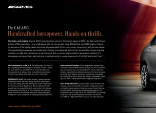 The C 63 AMG.
Handcrafted horsepower. Hands-on thrills.
One man, one engine. Beyond all the racing trophies earned in the storied legacy of AMG — the high-performance
division of Mercedes-Benz — one small plaque tells an even greater story. Affixed atop each AMG engine, it bears
the signature of the single master technician who assembled it from race-proven components with his own hands.  
The superlatively engineered automobile which houses this engine will go forth into the world to achieve imposing
results in virtually every dimension of performance. But no matter what numbers it generates — whether it’s
horsepower and pound-feet, mph and rpm, or seconds and g’s — every measure of a C 63 AMG starts with “one.”



AMG-developed 6.3-liter V‑8. The handcrafted V‑8 heart of           AMG-enhanced chassis. The re-engineered multilink sport
the C 63 AMG generates prodigious — and best-in-class — output:     suspension features AMG-specific springs and shock absorbers,
451 hp @ 6,500 rpm, and 443 lb‑ft of torque @ 5,000 rpm.            plus an exclusive front axle that adds 1.4" in track width and
Accompanied by an exhaust note of symphonic proportions,            employs substantially recalibrated geometry for more tenacious
60 mph arrives ahead of its class, too: just 4.3 seconds.1          cornering grip. Massive perforated brake discs are grasped  
                                                                    by 6‑piston front and 4 ‑piston rear calipers. Lightweight, highly
                                                                    rigid 18" AMG 5‑spoke wheels wear staggered-width tires.2
SPEEDSHIFT PLUS. The paddle-shifted 7‑speed automatic
transmission offers the three driving modes of SPEEDSHIFT
PLUS. Each setting alters the shifting and throttle response at     Race -bred refinement. Exclusive AMG instrumentation and
the driver’s command. Sport mode delivers 30% faster shift          steering-wheel controls offer one-button configuration of the
speeds than the standard Comfort mode, while a true Manual          car’s performance systems. Selection menus include: Warmup
mode quickens shifts by up to 50%. Automatic rev-matching           (oil and coolant temperature), Setup (driving modes for the
during downshifts provides jolt-free shifts, enhanced engine        transmission and 3‑stage ESP®), and a RACETIMER for clocking
braking into curves, along with an inspiring auditory experience.   track laps. And yet the exquisitely composed and tailored
                                                                    C 63 AMG is a high-performance car you can enjoy every day.




Learn more at MBUSA.com/AMG
 