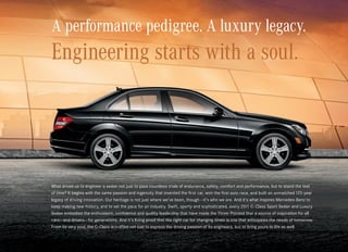 A performance pedigree. A luxury legacy.
Engineering starts with a soul.




What drives us to engineer a sedan not just to pass countless trials of endurance, safety, comfort and performance, but to stand the test
of time? It begins with the same passion and ingenuity that invented the first car, won the first auto race, and built an unmatched 125‑year
legacy of driving innovation. Our heritage is not just where we’ve been, though — it’s who we are. And it’s what inspires Mercedes-Benz to  
keep making new history, and to set the pace for an industry. Swift, sporty and sophisticated, every 2011 C‑ Class Sport Sedan and Luxury
Sedan embodies the enthusiasm, confidence and quality leadership that have made the Three-Pointed Star a source of inspiration for all
cars — and drivers — for generations. And it’s living proof that the right car for changing times is one that anticipates the needs of tomorrow.
From its very soul, the C‑Class is crafted not just to express the driving passion of its engineers, but to bring yours to life as well.
 