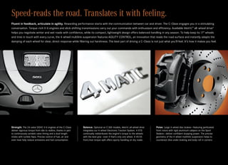 Speed-reads the road. Translates it with feeling.
Fluent in feedback, articulate in agility. Rewarding performance starts with the communication between car and driver. The C‑Class engages you in a stimulating
conversation. Torque-rich V‑6 engines and slick-shifting transmissions carry out your commands with enthusiasm and efficiency. Available 4matic™ all-wheel drive4
helps you negotiate winter and wet roads with confidence, while its compact, lightweight design offers balanced handling in any season. To help keep its 17" wheels
and tires in touch with every curve, the 4‑wheel multilink suspension features AGILITY CONTROL, an innovation that reads the road surface and instantly adapts the
damping of each wheel for clear, direct response while filtering out harshness. The best part of driving a C‑Class is not just what you’ll feel. It’s how it makes you feel.




Strength. The 24‑valve DOHC V‑6 engines of the C‑Class         Balance. Optional on C 300 models, 4matic all-wheel drive      Poise. Large 4‑wheel disc brakes — featuring perforated
deliver vigorous torque from idle to redline, thanks in part   integrates our 4‑wheel Electronic Traction System. 4‑ETS       front rotors with rigid aluminum calipers on the Sport
to continuously variable valve timing and a dual-length        continually redistributes the engine’s torque to the wheels    Sedans — deliver confident stopping power. The precise
intake with tumble flaps. Precise control of fuel, air and     with the best grip — even if that’s only one wheel. A 45:55    geometry of the 4‑wheel multilink suspension helps to
even heat help reduce emissions and fuel consumption.          front/rear torque split offers sporty handling on dry roads.   counteract dive under braking and body roll in corners.
 