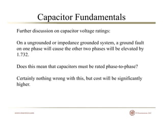 Capacitor Fundamentals
Further discussion on capacitor voltage ratings:
On a ungrounded or impedance grounded system, a ground fault
on one phase will cause the other two phases will be elevated by
1 7321.732.
Does this mean that capacitors must be rated phase-to-phase?
Certainly nothing wrong with this, but cost will be significantly
higher.g
 