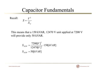Capacitor Fundamentals
Recall:
X
V
S
2

CX
This means that a 150 kVAR 12470 V unit applied at 7200 VThis means that a 150 kVAR, 12470 V unit applied at 7200 V
will provide only 50 kVAR.
][50
][150
][12470
][7200
2
2
kVARS
kVAR
V
V
SNEW 
][50 kVARSNEW 
 