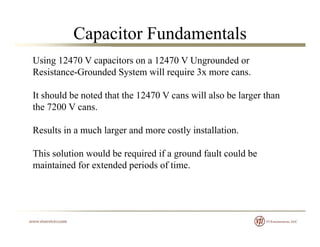 Capacitor Fundamentals
Using 12470 V capacitors on a 12470 V Ungrounded or
Resistance-Grounded System will require 3x more cans.y q
It should be noted that the 12470 V cans will also be larger than
the 7200 V cansthe 7200 V cans.
Results in a much larger and more costly installation.
This solution would be required if a ground fault could be
maintained for extended periods of time.p
 