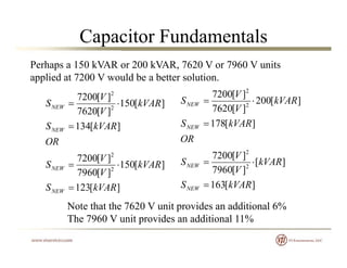 Capacitor Fundamentals
Perhaps a 150 kVAR or 200 kVAR, 7620 V or 7960 V units
applied at 7200 V would be a better solution.
][150
][7620
][7200
2
2
kVAR
V
V
SNEW  ][200
][7620
][7200
2
2
kVAR
V
V
SNEW 
][134
OR
kVARSNEW  ][178
2
OR
kVARSNEW 
][123
][150
][7960
][7200
2
2
kVARS
kVAR
V
V
SNEW 
][163
][
][7960
][7200
2
2
kVARS
kVAR
V
V
SNEW


][123 kVARSNEW 
Note that the 7620 V unit provides an additional 6%
The 7960 V unit provides an additional 11%
][163 kVARSNEW 
The 7960 V unit provides an additional 11%
 