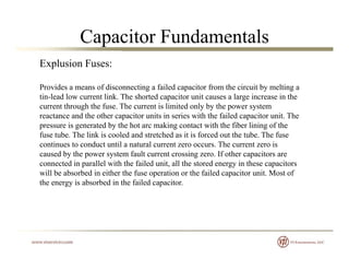 Capacitor Fundamentals
Explusion Fuses:
Provides a means of disconnecting a failed capacitor from the circuit by melting a
tin-lead low current link. The shorted capacitor unit causes a large increase in the
current through the fuse. The current is limited only by the power system
reactance and the other capacitor units in series with the failed capacitor unit. Thereactance and the other capacitor units in series with the failed capacitor unit. The
pressure is generated by the hot arc making contact with the fiber lining of the
fuse tube. The link is cooled and stretched as it is forced out the tube. The fuse
continues to conduct until a natural current zero occurs. The current zero is
d b th t f lt t i If th itcaused by the power system fault current crossing zero. If other capacitors are
connected in parallel with the failed unit, all the stored energy in these capacitors
will be absorbed in either the fuse operation or the failed capacitor unit. Most of
the energy is absorbed in the failed capacitor.gy p
 