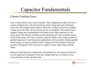 Capacitor Fundamentals
Current Limiting Fuses:
Uses a long uniform cross section element. This configuration makes the fuse a
current chopping fuse. The fuse develops a back voltage per inch of element
across the entire length of the element. When this voltage exceeds the available
voltage across the fuse, the fuse forces the arc to extinguish. The result is that avoltage across the fuse, the fuse forces the arc to extinguish. The result is that a
trapped voltage may and probably will remain on the other capacitors in the
series group. The fuse by its design avoids absorbing all of the available energy
on the series group. This fuse is used for capacitor banks with a large number of
ll l it It b d li ti ith ti ll i fi it ll lparallel capacitors. It can be used on applications with essentially infinite parallel
stored energy, as long as sufficient back voltage can be developed to force the
current to extinguish. This is the fuse we apply to series, large shunt, and DC
banks.
Because of the high back voltage that is developed, this fuse must be used with
several capacitors in parallel to limit the voltage build up or a flashover may
occur elsewhere in the capacitor rackoccur elsewhere in the capacitor rack.
 