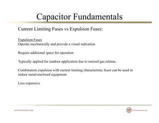 Capacitor Fundamentals
Current Limiting Fuses vs Expulsion Fuses:
Expulsion Fuses
Operate mechanically and provide a visual indication
Require additional space for operationRequire additional space for operation
Typically applied for outdoor application due to ionized gas release.
C bi ti l i ith t li iti h t i ti f b d iCombination expulsion with current limiting characteristic fuses can be used in
indoor metal-enclosed equipment.
Less expensivep
 