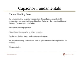 Capacitor Fundamentals
Current Limiting Fuses
Do not emit ionized gases during operation Ionized gases are undesirableDo not emit ionized gases during operation. Ionized gases are undesirable
because they can cause bushing and insulator flashovers that result in additional
damage. Do not require ventilation.
Fast current-limiting operation
High interrupting capacity, noiseless operation
Can be specified for indoor and outdoor applications .
No pressure build-up, therefore, no vents or special reinforced compartments are
i drequired.
More expensive
 