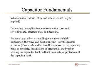 Capacitor Fundamentals
What about arresters? How and where should they be
applied?applied?
Depending on application, environment, exposure to
switching etc arresters may be necessaryswitching, etc, arresters may be necessary.
We recall that when a travelling wave meets a high
impedance, the wave can double in size. For this reason,
arresters (if used) should be installed as close to the capacitor
bank as possible. Installation of arresters at the breakerp
feeding the capacitor bank will not do much for protection of
the capacitor bank.
 