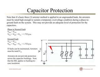 Capacitor Protection
Note that if a basic three (3) arrester method is applied to an ungrounded bank, the arresters
must be rated high enough to sustain a temporary overvoltage condition during a phase-to-
ground fault on the system. This may not provide an adequate level of protection for the
capacitors.
Phase to Neutral Fault
VNG = VLN
V V V 1 732VAN = VBN = VLL = 1.732 p.u.
Ground Fault
VNG = VLN
V V V 1 732
VLL
VLL
VAG = VBG = VLL = 1.732 p.u.
If faults can be maintained, Arresters
must be rated VLL
V
Arresters do not provide protection
across the capacitor bushings. Note
that the BIL applies to bushing-to-
i l ticase insulation.
 