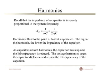 Harmonics
Recall that the impedance of a capacitor is inversely
proportional to the system frequencyproportional to the system frequency.
fCC
XC
 2
11

fCC  2
Harmonics flow to the point of lowest impedance. The higher
the harmonic the lower the impedance of the capacitorthe harmonic, the lower the impedance of the capacitor.
As capacitors absorb harmonics, the capacitor heats up and
th lif t i d d Th lt h i tthe life expectancy is reduced. The voltage harmonics stress
the capacitor dielectric and reduce the life expectancy of the
capacitor.
 