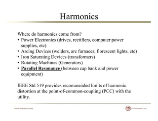 Harmonics
Where do harmonics come from?
• Power Electronics (drives, rectifiers, computer power
supplies, etc)
• Arcing Devices (welders, arc furnaces, florescent lights, etc)g ( , , g , )
• Iron Saturating Devices (transformers)
• Rotating Machines (Generators)
• Parallel Resonance (between cap bank and power• Parallel Resonance (between cap bank and power
equipment)
IEEE Std 519 provides recommended limits of harmonic
distortion at the point-of-common-coupling (PCC) with the
utility.y
 