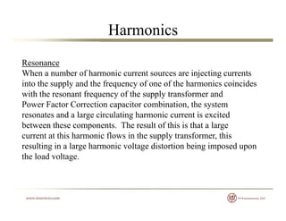 Harmonics
Resonance
When a number of harmonic current sources are injecting currents
into the supply and the frequency of one of the harmonics coincides
with the resonant frequency of the supply transformer andwith the resonant frequency of the supply transformer and
Power Factor Correction capacitor combination, the system
resonates and a large circulating harmonic current is excited
between these components The result of this is that a largebetween these components. The result of this is that a large
current at this harmonic flows in the supply transformer, this
resulting in a large harmonic voltage distortion being imposed upon
the load voltage.
 