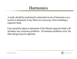 Harmonics
A study should be performed to determine levels of harmonics on ay p
system to determine if any filters are necessary when installing a
capacitor bank.
Care should be taken to determine if the filtered capacitor bank will
introduce any resonance problems. If resonance problems exist, the
fil d i b dj dfilter design must be adjusted.
 
