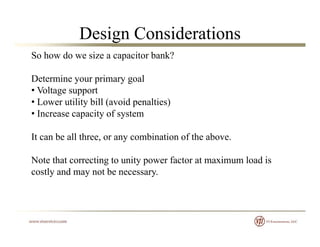 Design Considerations
So how do we size a capacitor bank?
D t i i lDetermine your primary goal
• Voltage support
• Lower utility bill (avoid penalties)
• Increase capacity of system
It can be all three, or any combination of the above.It can be all three, or any combination of the above.
Note that correcting to unity power factor at maximum load is
tl d t bcostly and may not be necessary.
 