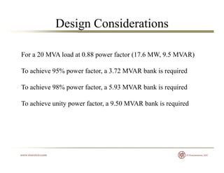 Design Considerations
For a 20 MVA load at 0 88 power factor (17 6 MW 9 5 MVAR)For a 20 MVA load at 0.88 power factor (17.6 MW, 9.5 MVAR)
To achieve 95% power factor, a 3.72 MVAR bank is required
To achieve 98% power factor, a 5.93 MVAR bank is required
To achieve unity power factor, a 9.50 MVAR bank is required
 