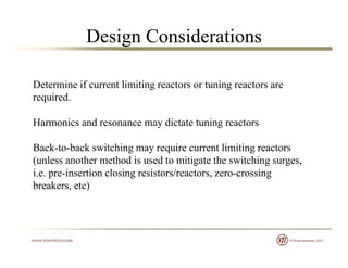 Design Considerations
Determine if current limiting reactors or tuning reactors areDetermine if current limiting reactors or tuning reactors are
required.
Harmonics and resonance may dictate tuning reactors
Back-to-back switching may require current limiting reactorsBack to back switching may require current limiting reactors
(unless another method is used to mitigate the switching surges,
i.e. pre-insertion closing resistors/reactors, zero-crossing
breakers etc)breakers, etc)
 