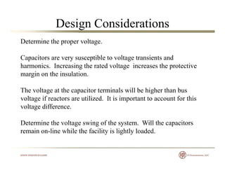 Design Considerations
Determine the proper voltage.
Capacitors are very susceptible to voltage transients and
harmonics. Increasing the rated voltage increases the protective
margin on the insulation.margin on the insulation.
The voltage at the capacitor terminals will be higher than bus
lt if t tili d It i i t t t t f thivoltage if reactors are utilized. It is important to account for this
voltage difference.
Determine the voltage swing of the system. Will the capacitors
remain on-line while the facility is lightly loaded.
 