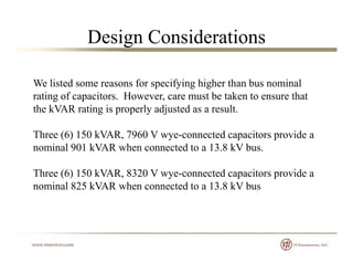 Design Considerations
We listed some reasons for specifying higher than bus nominalWe listed some reasons for specifying higher than bus nominal
rating of capacitors. However, care must be taken to ensure that
the kVAR rating is properly adjusted as a result.
Three (6) 150 kVAR, 7960 V wye-connected capacitors provide a
nominal 901 kVAR when connected to a 13.8 kV bus.
Three (6) 150 kVAR, 8320 V wye-connected capacitors provide a
nominal 825 kVAR when connected to a 13 8 kV busnominal 825 kVAR when connected to a 13.8 kV bus
 