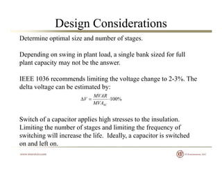 Design Considerations
Determine optimal size and number of stages.
D di i i l t l d i l b k i d f f llDepending on swing in plant load, a single bank sized for full
plant capacity may not be the answer.
IEEE 1036 recommends limiting the voltage change to 2-3%. The
delta voltage can be estimated by:
MVAR
Switch of a capacitor applies high stresses to the insulation
%100
SCMVA
MVAR
V
Switch of a capacitor applies high stresses to the insulation.
Limiting the number of stages and limiting the frequency of
switching will increase the life. Ideally, a capacitor is switched
on and left on.
 