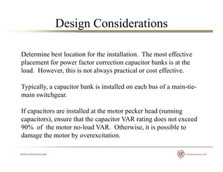 Design Considerations
Determine best location for the installation The most effectiveDetermine best location for the installation. The most effective
placement for power factor correction capacitor banks is at the
load. However, this is not always practical or cost effective.
Typically, a capacitor bank is installed on each bus of a main-tie-
main switchgear.main switchgear.
If capacitors are installed at the motor pecker head (running
capacitors) ensure that the capacitor VAR rating does not exceedcapacitors), ensure that the capacitor VAR rating does not exceed
90% of the motor no-load VAR. Otherwise, it is possible to
damage the motor by overexcitation.
 