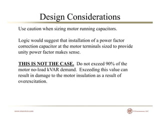 Design Considerations
Use caution when sizing motor running capacitors.
Logic would suggest that installation of a power factor
correction capacitor at the motor terminals sized to provide
unity power factor makes sense.y p
THIS IS NOT THE CASE. Do not exceed 90% of the
motor no load kVAR demand Exceeding this value canmotor no-load kVAR demand. Exceeding this value can
result in damage to the motor insulation as a result of
overexcitation.
 