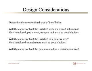 Design Considerations
Determine the most optimal type of installationDetermine the most optimal type of installation.
Will the capacitor bank be installed within a fenced substation?
Metal-enclosed, pad mount, or open rack may be good choices
Will the capacitor bank be installed in a process area?Will the capacitor bank be installed in a process area?
Metal-enclosed or pad mount may be good choices
Will the capacitor bank be pole mounted on a distribution line?Will the capacitor bank be pole mounted on a distribution line?
 