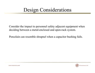 Design Considerations
Consider the impact to personnel safety adjacent equipment when
deciding between a metal-enclosed and open-rack system.
Porcelain can resemble shrapnel when a capacitor bushing fails.
 