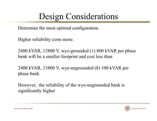 Design Considerations
Determine the most optimal configuration.
Higher reliability costs more.
2400 kVAR, 13800 V, wye-grounded (1) 800 kVAR per phase, , y g ( ) p p
bank will be a smaller footprint and cost less than
2400 kVAR 13800 V wye ungrounded (8) 100 kVAR per2400 kVAR, 13800 V, wye-ungrounded (8) 100 kVAR per
phase bank.
H h li bili f h d d b k iHowever, the reliability of the wye-ungrounded bank is
significantly higher
 
