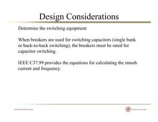 Design Considerations
Determine the switching equipment
When breakers are used for switching capacitors (single bank
or back-to-back switching), the breakers must be rated for
capacitor switching.p g
IEEE C37.99 provides the equations for calculating the inrush
current and frequencycurrent and frequency.
 