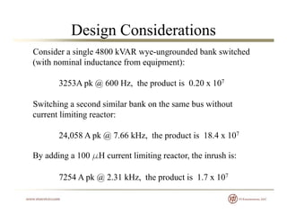 Design Considerations
Consider a single 4800 kVAR wye-ungrounded bank switched
(with nominal inductance from equipment):
3253A pk @ 600 Hz, the product is 0.20 x 107
Switching a second similar bank on the same bus without
current limiting reactor:
24,058 A pk @ 7.66 kHz, the product is 18.4 x 107
B ddi 100 H li i i h i h iBy adding a 100 mH current limiting reactor, the inrush is:
7254 A pk @ 2.31 kHz, the product is 1.7 x 107p @ , p
 