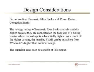 Design Considerations
Do not confuse Harmonic Filter Banks with Power Factor
Correction BanksCorrection Banks.
The voltage ratings of harmonic filter banks are substantially
higher because they are connected on the back end of a tuning
reactor where the voltage is substantially higher. As a result of
the higher voltage, the installed kVAR can be anywhere frome g e vo ge, e s ed V c be yw e e o
25% to 40% higher than nominal design.
The capacitor cans must be capable of this outputThe capacitor cans must be capable of this output.
 