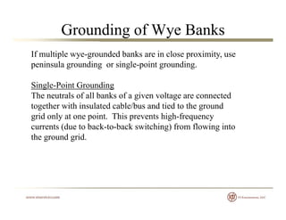 Grounding of Wye Banks
If multiple wye-grounded banks are in close proximity, use
peninsula grounding or single-point grounding.p g g g p g g
Single-Point Grounding
The neutrals of all banks of a given voltage are connectedThe neutrals of all banks of a given voltage are connected
together with insulated cable/bus and tied to the ground
grid only at one point. This prevents high-frequency
(d b k b k i hi ) f fl i icurrents (due to back-to-back switching) from flowing into
the ground grid.
 