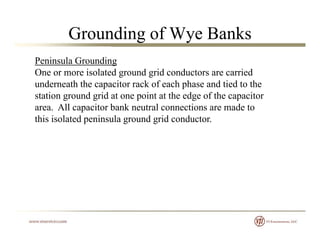 Grounding of Wye Banks
Peninsula Grounding
One or more isolated ground grid conductors are carriedg g
underneath the capacitor rack of each phase and tied to the
station ground grid at one point at the edge of the capacitor
area All capacitor bank neutral connections are made toarea. All capacitor bank neutral connections are made to
this isolated peninsula ground grid conductor.
 