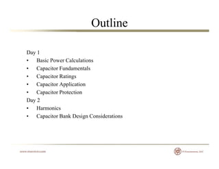 Outline
Day 1Day 1
• Basic Power Calculations
• Capacitor Fundamentals
• Capacitor Ratings
• Capacitor Application
• Capacitor Protectionp
Day 2
• Harmonics
• Capacitor Bank Design Considerations• Capacitor Bank Design Considerations
 