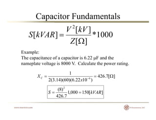Capacitor Fundamentals
1000*
][
][
2

kVV
kVARS 000
][
][
Z
kVS
Example:Example:
The capacitance of a capacitor is 6.22 F and the
nameplate voltage is 8000 V. Calculate the power rating.
][7.426
)1022.6)(60)(14.3(2
1
6
 
x
XC
][150000,1
7.426
)8( 2
kVARS 
 