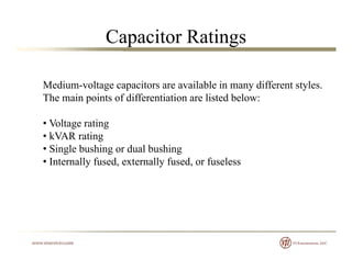 Capacitor Ratings
Medium voltage capacitors are available in many different stylesMedium-voltage capacitors are available in many different styles.
The main points of differentiation are listed below:
• Voltage rating
• kVAR rating
• Single bushing or dual bushingg g g
• Internally fused, externally fused, or fuseless
 