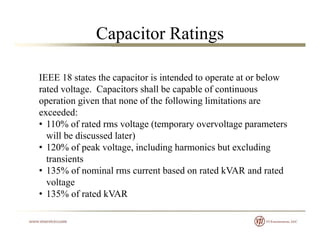 Capacitor Ratings
IEEE 18 states the capacitor is intended to operate at or belowIEEE 18 states the capacitor is intended to operate at or below
rated voltage. Capacitors shall be capable of continuous
operation given that none of the following limitations are
exceeded:
• 110% of rated rms voltage (temporary overvoltage parameters
will be discussed later))
• 120% of peak voltage, including harmonics but excluding
transients
• 135% of nominal rms current based on rated kVAR and rated• 135% of nominal rms current based on rated kVAR and rated
voltage
• 135% of rated kVAR
 