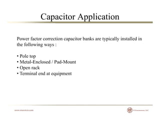 Capacitor Application
Power factor correction capacitor banks are typically installed inPower factor correction capacitor banks are typically installed in
the following ways :
• Pole top
• Metal-Enclosed / Pad-Mount
• Open rackOpe ac
• Terminal end at equipment
 