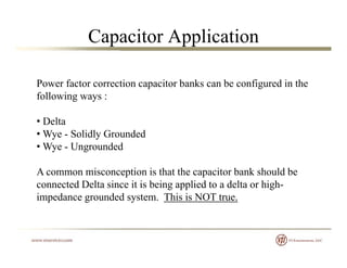 Capacitor Application
Power factor correction capacitor banks can be configured in thePower factor correction capacitor banks can be configured in the
following ways :
• Delta
• Wye - Solidly Grounded
• Wye - Ungroundedy g
A common misconception is that the capacitor bank should be
connected Delta since it is being applied to a delta or highconnected Delta since it is being applied to a delta or high-
impedance grounded system. This is NOT true.
 
