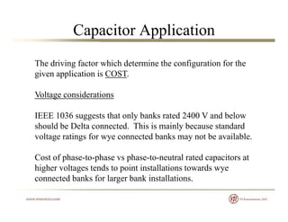 Capacitor Application
The driving factor which determine the configuration for the
given application is COST.
Voltage considerationsVoltage considerations
IEEE 1036 suggests that only banks rated 2400 V and below
should be Delta connected This is mainly because standardshould be Delta connected. This is mainly because standard
voltage ratings for wye connected banks may not be available.
Cost of phase-to-phase vs phase-to-neutral rated capacitors at
higher voltages tends to point installations towards wye
connected banks for larger bank installations.connected banks for larger bank installations.
 