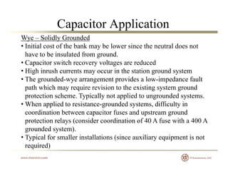 Capacitor Application
Wye – Solidly Grounded
• Initial cost of the bank may be lower since the neutral does not
have to be insulated from groundhave to be insulated from ground.
• Capacitor switch recovery voltages are reduced
• High inrush currents may occur in the station ground system
Th d d id l i d f l• The grounded-wye arrangement provides a low-impedance fault
path which may require revision to the existing system ground
protection scheme. Typically not applied to ungrounded systems.p yp y pp g y
• When applied to resistance-grounded systems, difficulty in
coordination between capacitor fuses and upstream ground
protection relays (consider coordination of 40 A fuse with a 400 Aprotection relays (consider coordination of 40 A fuse with a 400 A
grounded system).
• Typical for smaller installations (since auxiliary equipment is not
i d)required)
 