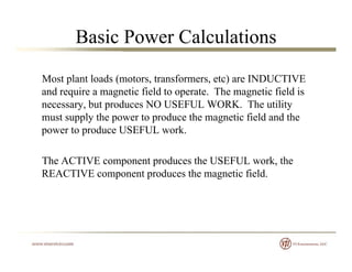 Basic Power Calculations
Most plant loads (motors, transformers, etc) are INDUCTIVE
and require a magnetic field to operate. The magnetic field is
necessary, but produces NO USEFUL WORK. The utility
must supply the power to produce the magnetic field and themust supply the power to produce the magnetic field and the
power to produce USEFUL work.
The ACTIVE component produces the USEFUL work, the
REACTIVE component produces the magnetic field.
 