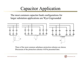 Capacitor Application
The most common capacitor bank configurations for
larger substation applications are Wye-Ungrounded
Three of the most common unbalance protection schemes are shown.
Discussion of the protection schemes will be presented later.
 