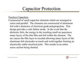 Capacitor Protection
Fuseless Capacitors
Constr cted of small capacitor elements hich are arranged inConstructed of small capacitor elements which are arranged in
series and parallel. The elements are constructed of aluminum
foil with a dielectric of electrical grade polypropylene. This
design provides a safe failure mode. In the event that the
dielectric fails, the energy in the resulting small arc punctures
many layers of the thin film and foil within the element. Themany layers of the thin film and foil within the element. The
arc causes the film layer to receded allowing many layers of the
aluminum foil electrodes to touch and weld together forming an
electrically stable electrical joint This results in an entireelectrically stable electrical joint. This results in an entire
series section being shorted.
 