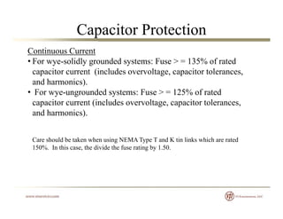 Capacitor Protection
Continuous Current
• For wye-solidly grounded systems: Fuse > = 135% of rated
capacitor current (includes overvoltage, capacitor tolerances,
and harmonics).
• For wye-ungrounded systems: Fuse > = 125% of ratedy g y
capacitor current (includes overvoltage, capacitor tolerances,
and harmonics).
Care should be taken when using NEMA Type T and K tin links which are rated
150%. In this case, the divide the fuse rating by 1.50.g y
 