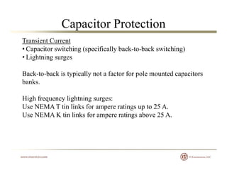 Capacitor Protection
Transient Current
• Capacitor switching (specifically back-to-back switching)
• Lightning surges
Back-to-back is typically not a factor for pole mounted capacitorsyp y p p
banks.
High frequency lightning surges:High frequency lightning surges:
Use NEMA T tin links for ampere ratings up to 25 A.
Use NEMA K tin links for ampere ratings above 25 A.
 